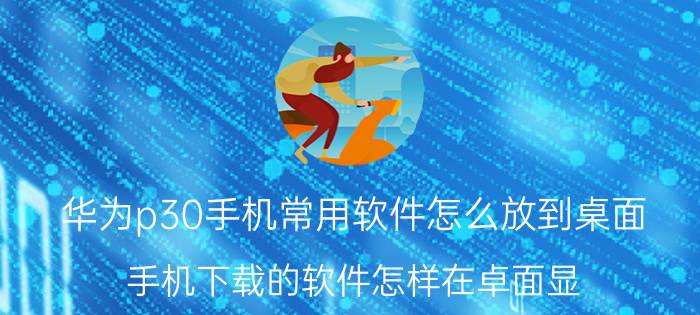 华为p30手机常用软件怎么放到桌面 手机下载的软件怎样在卓面显？